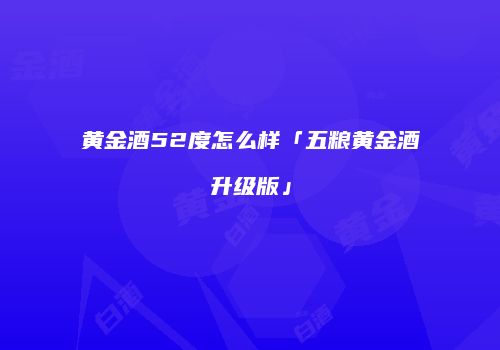 黄金酒52度怎么样「五粮黄金酒升级版」