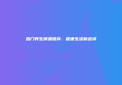 热门养生啤酒推荐：健康生活新选择