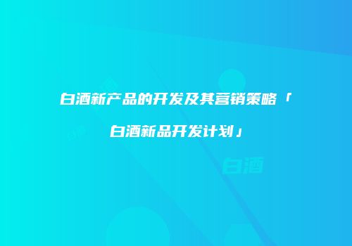 白酒新产品的开发及其营销策略「白酒新品开发计划」