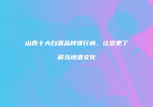 山西十大白酒品牌排行榜，让您更了解当地酒文化