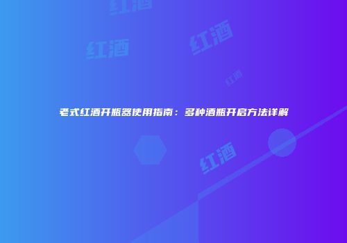 老式红酒开瓶器使用指南：多种酒瓶开启方法详解