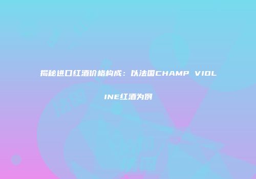 揭秘进口红酒价格构成：以法国CHAMP VIOLINE红酒为例