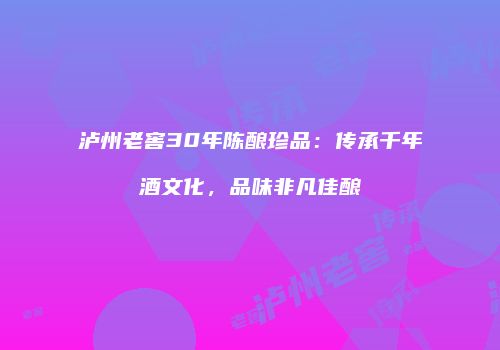 泸州老窖30年陈酿珍品：传承千年酒文化，品味非凡佳酿