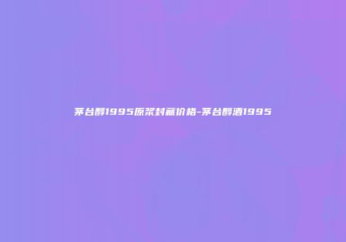 茅台醇1995原浆封藏价格-茅台醇酒1995