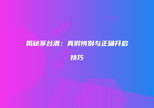 揭秘茅台酒：真假辨别与正确开启技巧