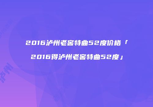 2016泸州老窖特曲52度价格「2016得泸州老窖特曲52度」
