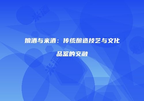 娘酒与米酒：传统酿造技艺与文化品鉴的交融