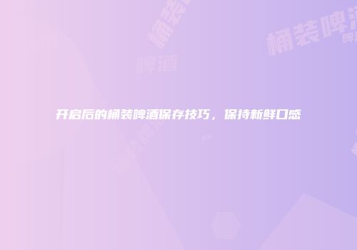 开启后的桶装啤酒保存技巧，保持新鲜口感
