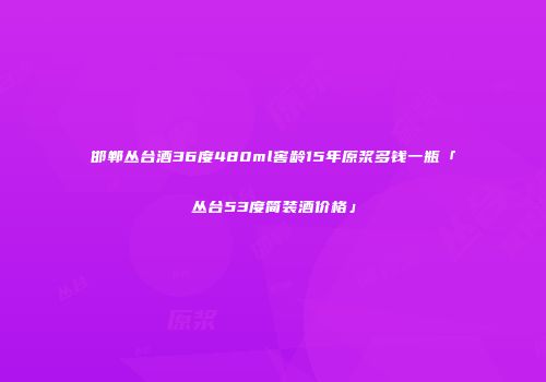 邯郸丛台酒36度480ml窖龄15年原浆多钱一瓶「丛台53度简装酒价格」