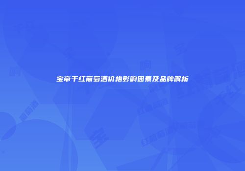 宝帝干红葡萄酒价格影响因素及品牌解析