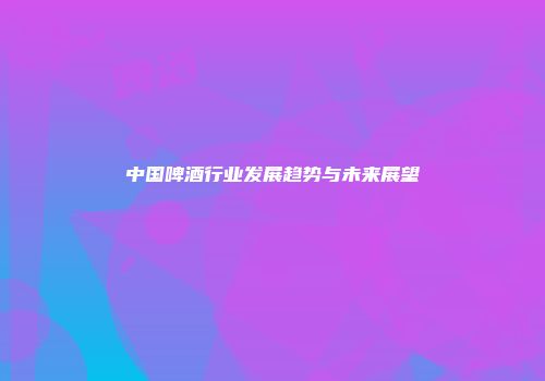 中国啤酒行业发展趋势与未来展望