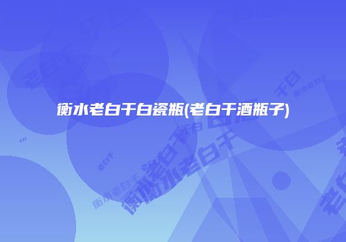衡水老白干白瓷瓶(老白干酒瓶子)
