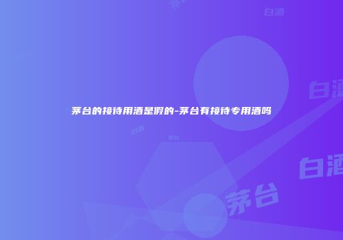 茅台的接待用酒是假的-茅台有接待专用酒吗