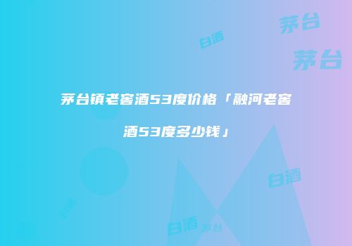 茅台镇老窖酒53度价格「融河老窖酒53度多少钱」