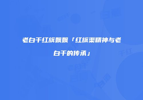 老白干红旗飘飘「红旗渠精神与老白干的传承」
