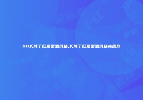 08长城干红葡萄酒价格,长城干红葡萄酒价格赤霞珠