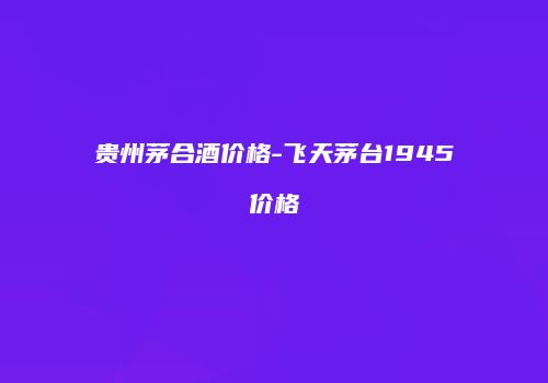 贵州茅合酒价格-飞天茅台1945价格