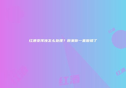 红酒变浑浊怎么处理？原来你一直做错了