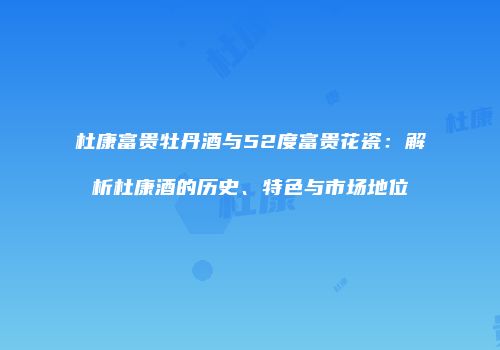杜康富贵牡丹酒与52度富贵花瓷：解析杜康酒的历史、特色与市场地位