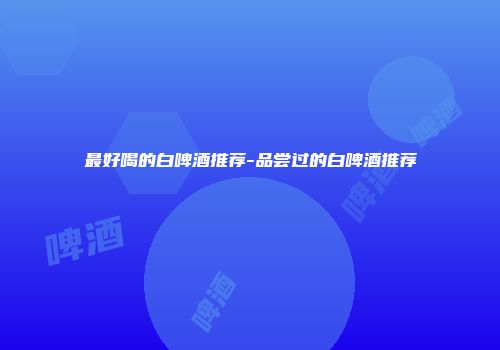 最好喝的白啤酒推荐-品尝过的白啤酒推荐