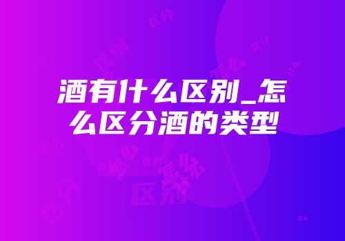 酒有什么区别_怎么区分酒的类型