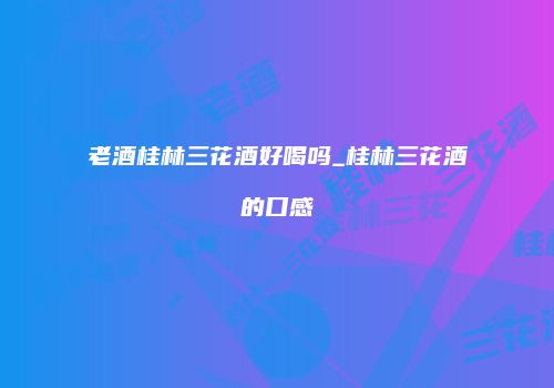 老酒桂林三花酒好喝吗_桂林三花酒的口感