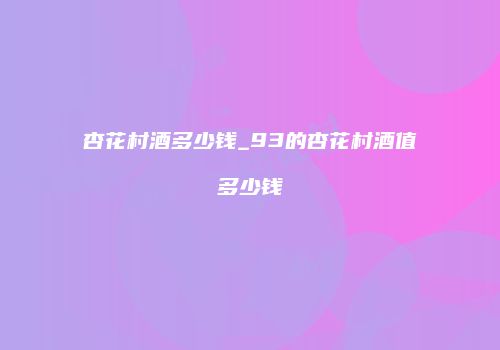 杏花村酒多少钱_93的杏花村酒值多少钱