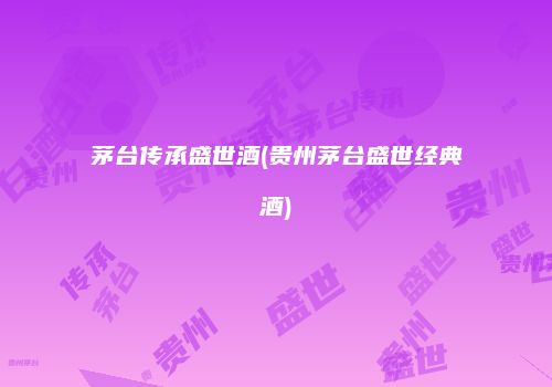 茅台传承盛世酒(贵州茅台盛世经典酒)