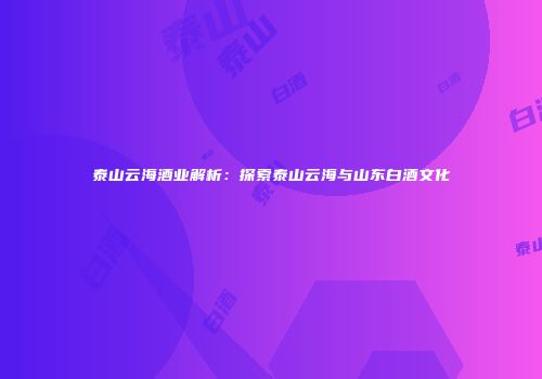 泰山云海酒业解析：探索泰山云海与山东白酒文化