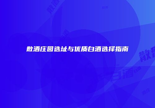 散酒庄园选址与优质白酒选择指南
