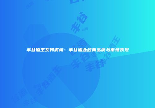 丰谷酒王系列解析：丰谷酒业经典品质与市场表现