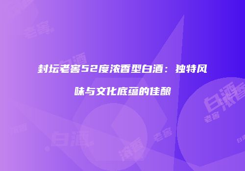 封坛老窖52度浓香型白酒：独特风味与文化底蕴的佳酿