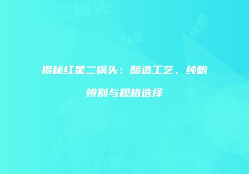 揭秘红星二锅头：酿造工艺、纯粮辨别与规格选择