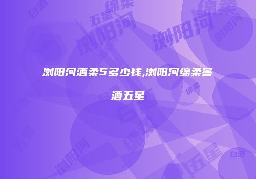 浏阳河酒柔5多少钱,浏阳河绵柔窖酒五星