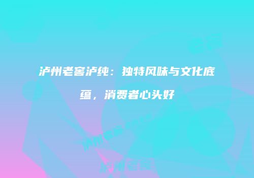 泸州老窖泸纯：独特风味与文化底蕴，消费者心头好