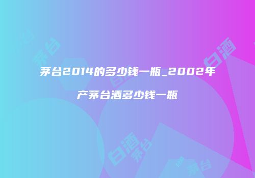 茅台2014的多少钱一瓶_2002年产茅台酒多少钱一瓶