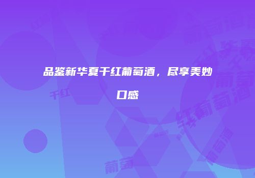 品鉴新华夏干红葡萄酒，尽享美妙口感