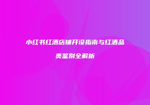 小红书红酒店铺开设指南与红酒品类鉴别全解析