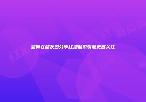 如何在朋友圈分享红酒知识引起更多关注