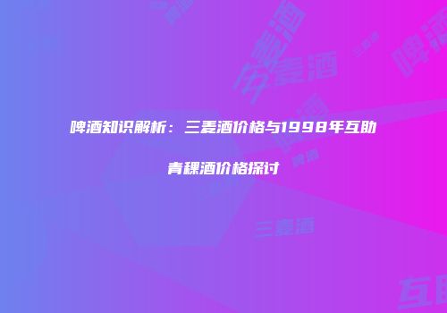 啤酒知识解析：三麦酒价格与1998年互助青稞酒价格探讨