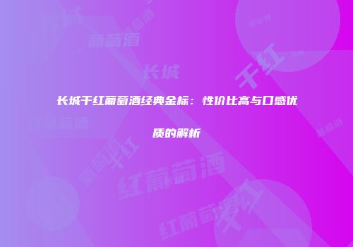 长城干红葡萄酒经典金标：性价比高与口感优质的解析