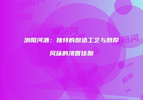 浏阳河酒：独特的酿造工艺与醇厚风味的浓香佳酿