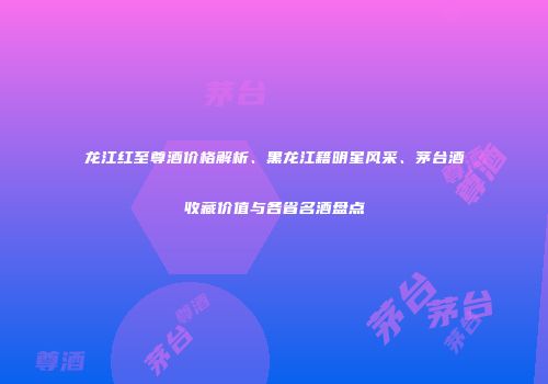 龙江红至尊酒价格解析、黑龙江籍明星风采、茅台酒收藏价值与各省名酒盘点
