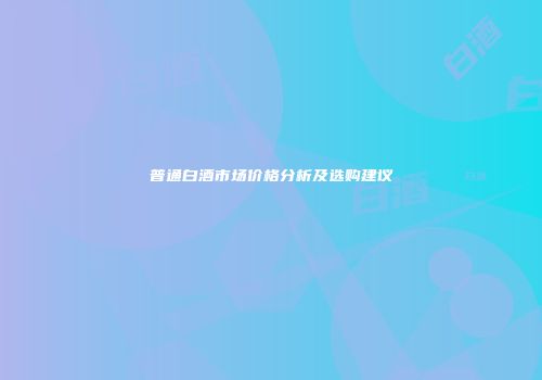 普通白酒市场价格分析及选购建议