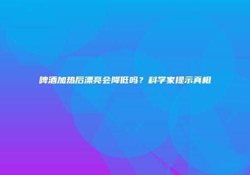 啤酒加热后漂亮会降低吗？科学家提示真相