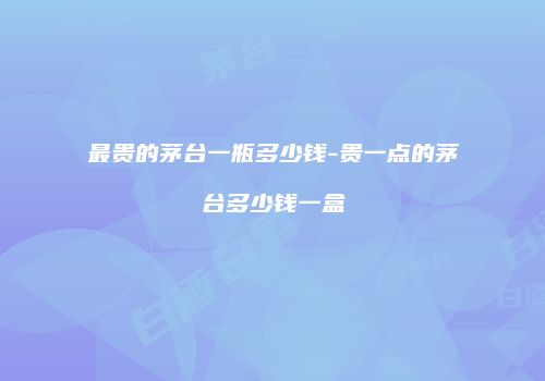 最贵的茅台一瓶多少钱-贵一点的茅台多少钱一盒