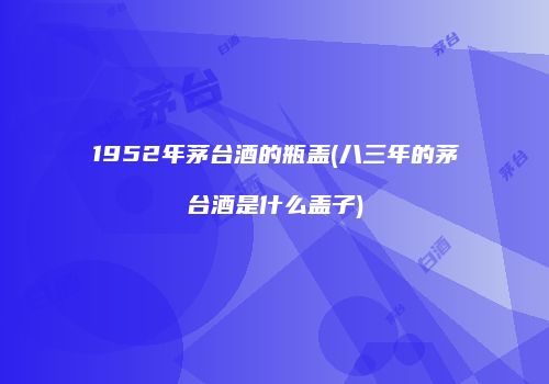 1952年茅台酒的瓶盖(八三年的茅台酒是什么盖子)