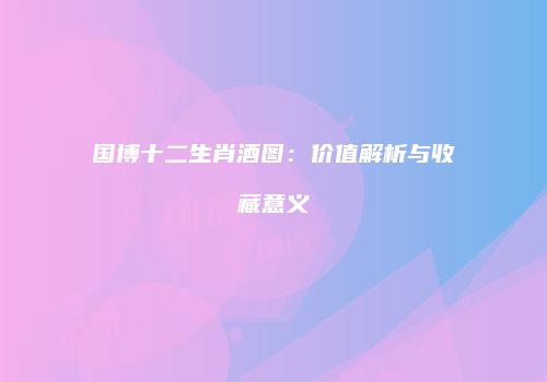 国博十二生肖酒图：价值解析与收藏意义