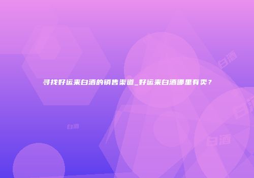 寻找好运来白酒的销售渠道_好运来白酒哪里有卖？