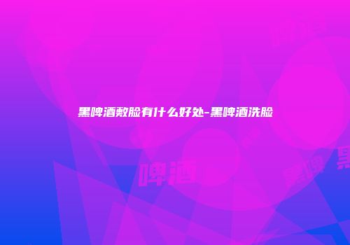 黑啤酒敷脸有什么好处-黑啤酒洗脸